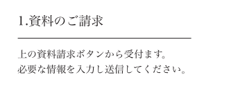 1.資料のご請求 上の資料請求ボタンから受付ます。必要な情報を入力し送信してください。